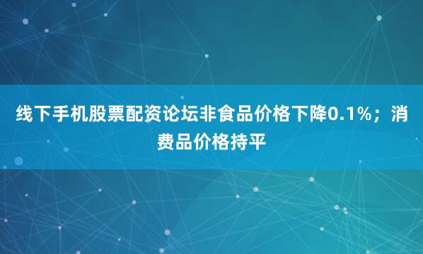 线下手机股票配资论坛非食品价格下降0.1%；消费品价格持平