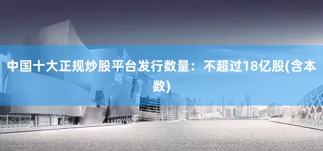 中国十大正规炒股平台　　发行数量：不超过18亿股(含本数)