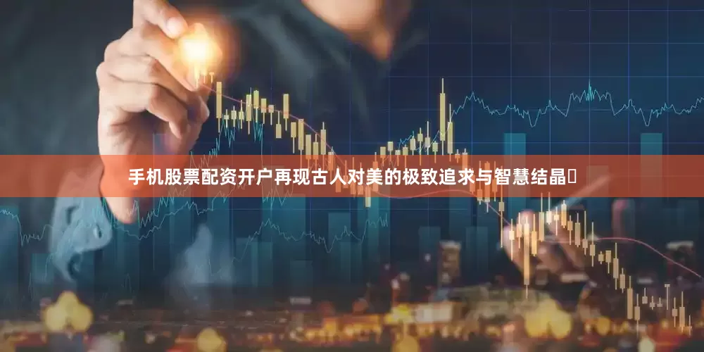 手机股票配资开户再现古人对美的极致追求与智慧结晶‌