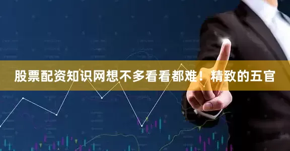 股票配资知识网想不多看看都难！精致的五官