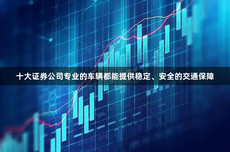 十大证券公司专业的车辆都能提供稳定、安全的交通保障