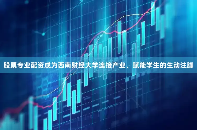 股票专业配资成为西南财经大学连接产业、赋能学生的生动注脚