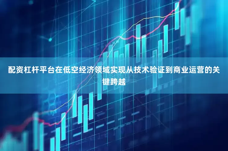 配资杠杆平台在低空经济领域实现从技术验证到商业运营的关键跨越