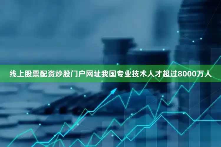 线上股票配资炒股门户网址我国专业技术人才超过8000万人